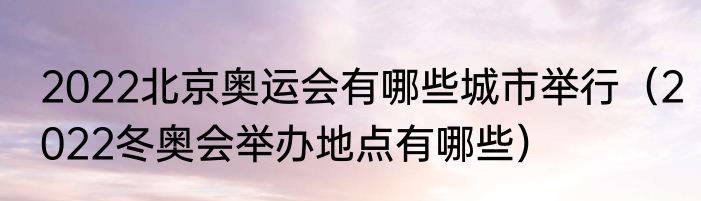 2022北京奥运会有哪些城市举行（2022冬奥会举办地点有哪些）