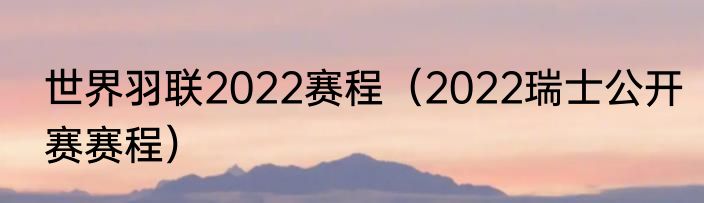 世界羽联2022赛程（2022瑞士公开赛赛程）