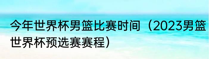 今年世界杯男篮比赛时间（2023男篮世界杯预选赛赛程）