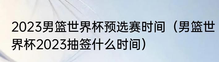 2023男篮世界杯预选赛时间（男篮世界杯2023抽签什么时间）