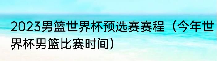 2023男篮世界杯预选赛赛程（今年世界杯男篮比赛时间）