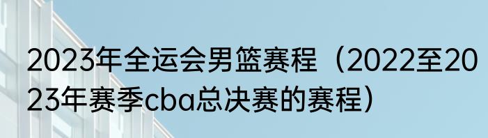 2023年全运会男篮赛程（2022至2023年赛季cba总决赛的赛程）