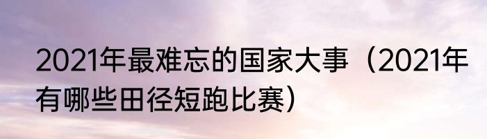 2021年最难忘的国家大事（2021年有哪些田径短跑比赛）
