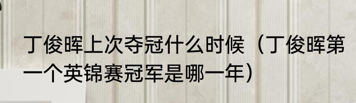 丁俊晖上次夺冠什么时候（丁俊晖第一个英锦赛冠军是哪一年）