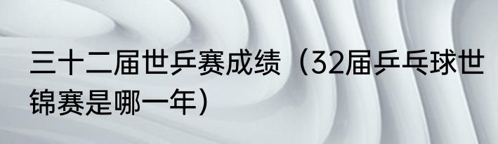 三十二届世乒赛成绩（32届乒乓球世锦赛是哪一年）