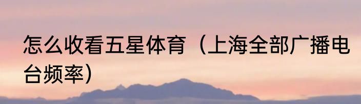 怎么收看五星体育（上海全部广播电台频率）