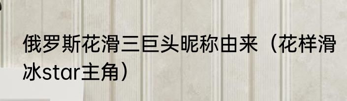 俄罗斯花滑三巨头昵称由来（花样滑冰star主角）