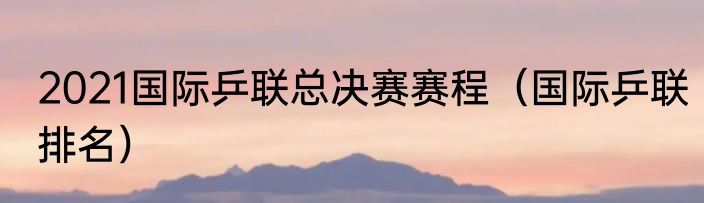 2021国际乒联总决赛赛程(国际乒联排名)