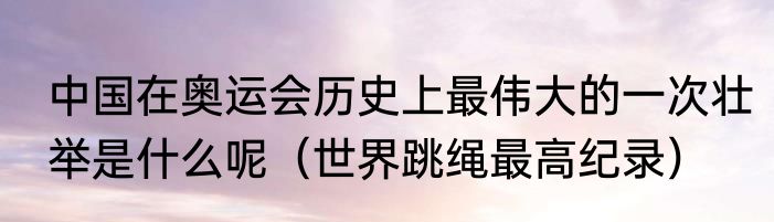 中国在奥运会历史上最伟大的一次壮举是什么呢（世界跳绳最高纪录）