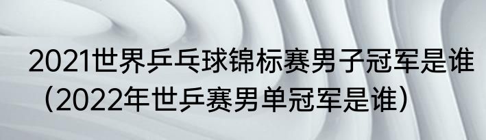 2021世界乒乓球锦标赛男子冠军是谁（2022年世乒赛男单冠军是谁）