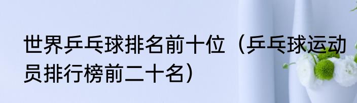 世界乒乓球排名前十位（乒乓球运动员排行榜前二十名）