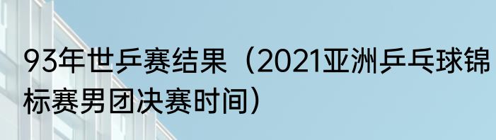 93年世乒赛结果（2021亚洲乒乓球锦标赛男团决赛时间）