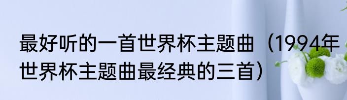 最好听的一首世界杯主题曲（1994年世界杯主题曲最经典的三首）