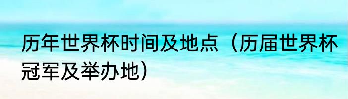 历年世界杯时间及地点（历届世界杯冠军及举办地）