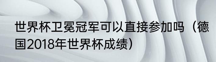 世界杯卫冕冠军可以直接参加吗（德国2018年世界杯成绩）