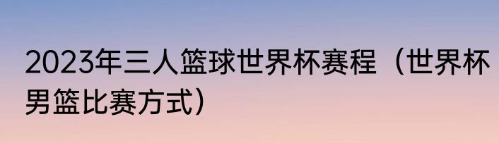 2023年三人篮球世界杯赛程（世界杯男篮比赛方式）