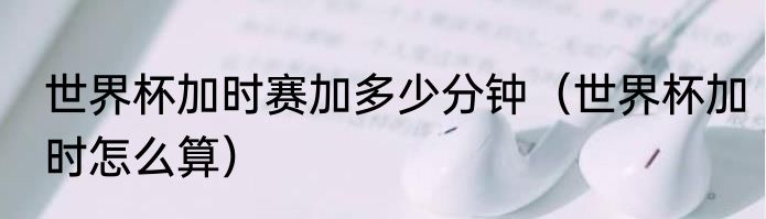 世界杯加时赛加多少分钟（世界杯加时怎么算）