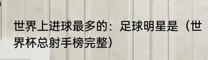 世界上进球最多的：足球明星是（世界杯总射手榜完整）