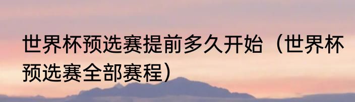 世界杯预选赛提前多久开始（世界杯预选赛全部赛程）