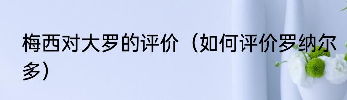 梅西对大罗的评价（如何评价罗纳尔多）