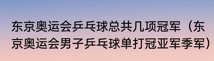 东京奥运会乒乓球总共几项冠军（东京奥运会男子乒乓球单打冠亚军季军）