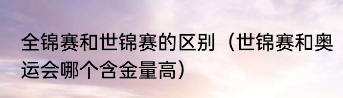 全锦赛和世锦赛的区别（世锦赛和奥运会哪个含金量高）