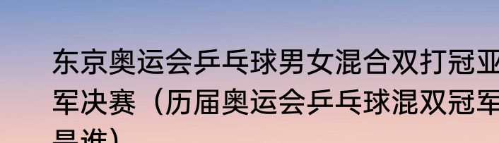 东京奥运会乒乓球男女混合双打冠亚军决赛（历届奥运会乒乓球混双冠军是谁）