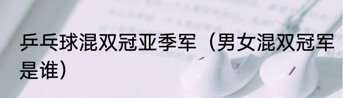 乒乓球混双冠亚季军（男女混双冠军是谁）