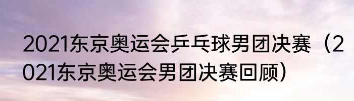 2021东京奥运会乒乓球男团决赛（2021东京奥运会男团决赛回顾）