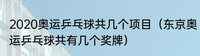 2020奥运乒乓球共几个项目（东京奥运乒乓球共有几个奖牌）