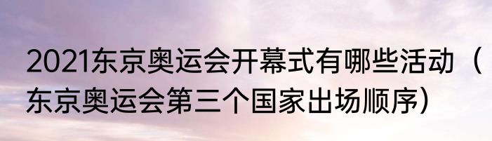 2021东京奥运会开幕式有哪些活动（东京奥运会第三个国家出场顺序）