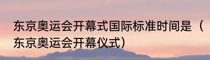 东京奥运会开幕式国际标准时间是（东京奥运会开幕仪式）