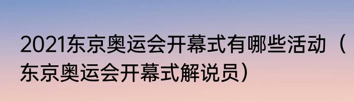 2021东京奥运会开幕式有哪些活动（东京奥运会开幕式解说员）