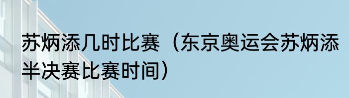 苏炳添几时比赛（东京奥运会苏炳添半决赛比赛时间）