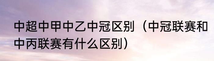 中超中甲中乙中冠区别（中冠联赛和中丙联赛有什么区别）