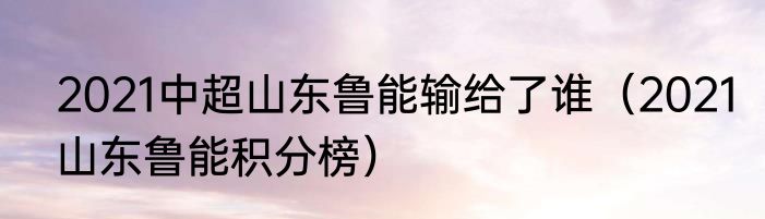 2021中超山东鲁能输给了谁（2021山东鲁能积分榜）