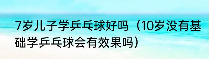 7岁儿子学乒乓球好吗（10岁没有基础学乒乓球会有效果吗）