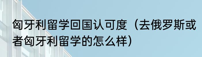 匈牙利留学回国认可度（去俄罗斯或者匈牙利留学的怎么样）