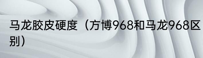 马龙胶皮硬度（方博968和马龙968区别）