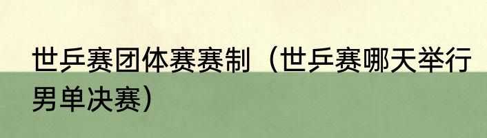 世乒赛团体赛赛制（世乒赛哪天举行男单决赛）