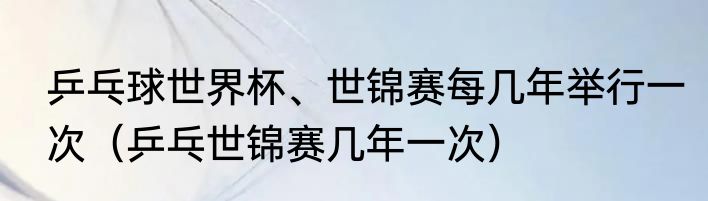 乒乓球世界杯、世锦赛每几年举行一次（乒乓世锦赛几年一次）