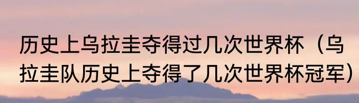 历史上乌拉圭夺得过几次世界杯（乌拉圭队历史上夺得了几次世界杯冠军）
