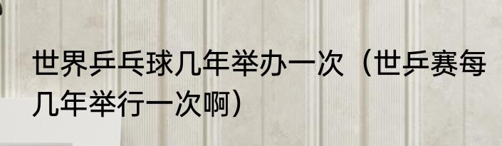 世界乒乓球几年举办一次（世乒赛每几年举行一次啊）