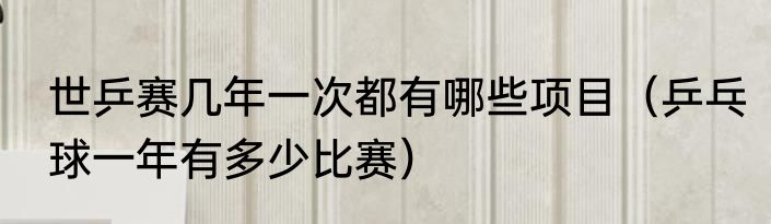 世乒赛几年一次都有哪些项目(乒乓球一年有多少比赛)