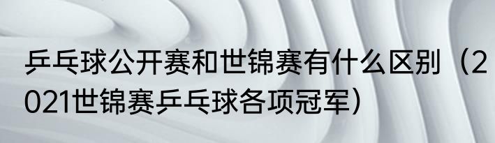 乒乓球公开赛和世锦赛有什么区别（2021世锦赛乒乓球各项冠军）
