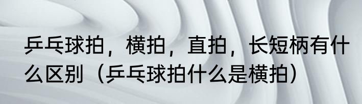 乒乓球拍，横拍，直拍，长短柄有什么区别（乒乓球拍什么是横拍）
