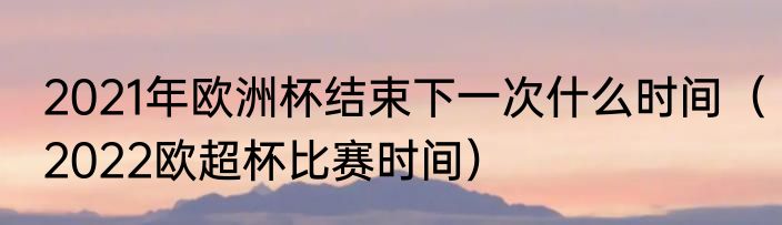 2021年欧洲杯结束下一次什么时间（2022欧超杯比赛时间）