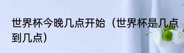 世界杯今晚几点开始（世界杯是几点到几点）