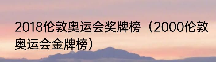 2018伦敦奥运会奖牌榜（2000伦敦奥运会金牌榜）
