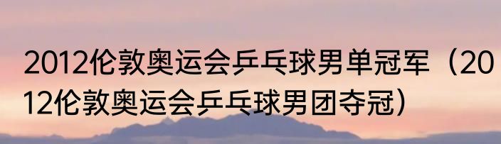 2012伦敦奥运会乒乓球男单冠军（2012伦敦奥运会乒乓球男团夺冠）